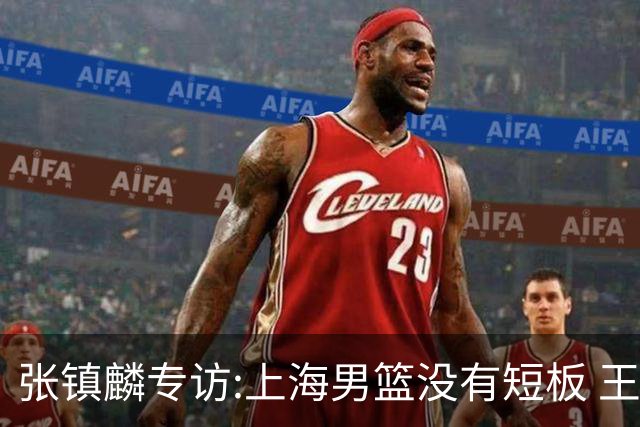 张镇麟专访:上海男篮没有短板 王哲林队长当之无愧 弗格是顶级外援