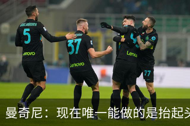 曼奇尼：现在唯一能做的是抬起头来 为未来做准备